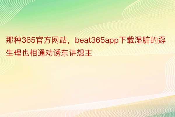 那种365官方网站，beat365app下载湿脏的孬生理也相通劝诱东讲想主