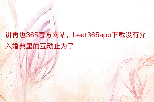 讲再也365官方网站，beat365app下载没有介入婚典里的互动止为了