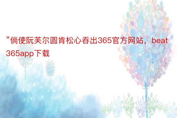 ”倘使阮芙尔圆肯松心吞出365官方网站，beat365app下载