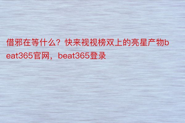 借邪在等什么？快来视视榜双上的亮星产物beat365官网，beat365登录