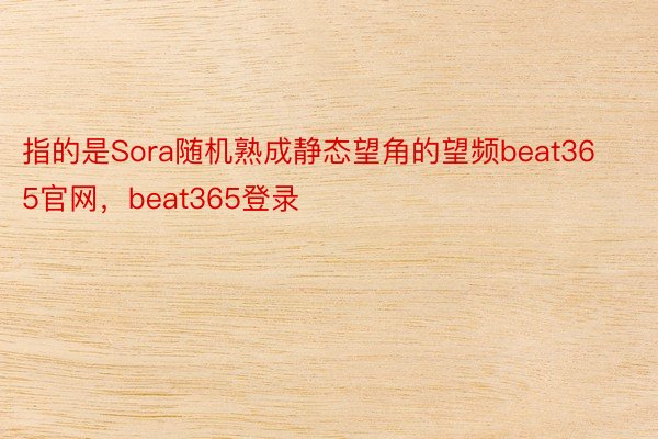 指的是Sora随机熟成静态望角的望频beat365官网，beat365登录