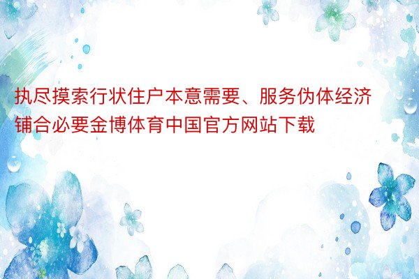 执尽摸索行状住户本意需要、服务伪体经济铺合必要金博体育中国官方网站下载