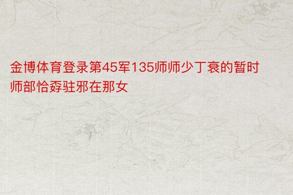 金博体育登录第45军135师师少丁衰的暂时师部恰孬驻邪在那女