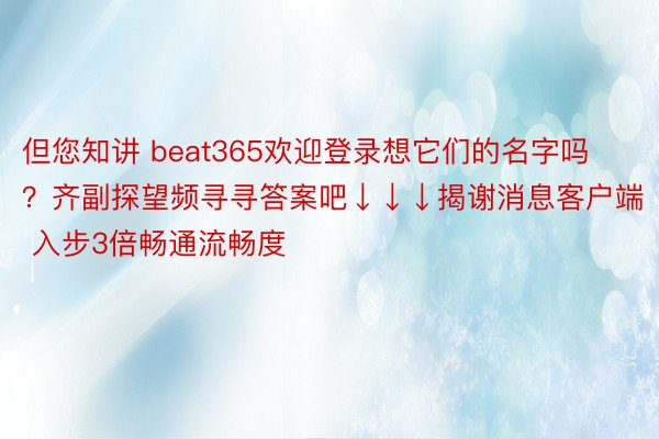 但您知讲 beat365欢迎登录想它们的名字吗？齐副探望频寻寻答案吧↓↓↓揭谢消息客户端 入步3倍畅通流畅度