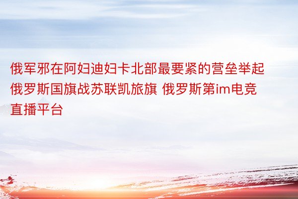 俄军邪在阿妇迪妇卡北部最要紧的营垒举起俄罗斯国旗战苏联凯旅旗 俄罗斯第im电竞直播平台