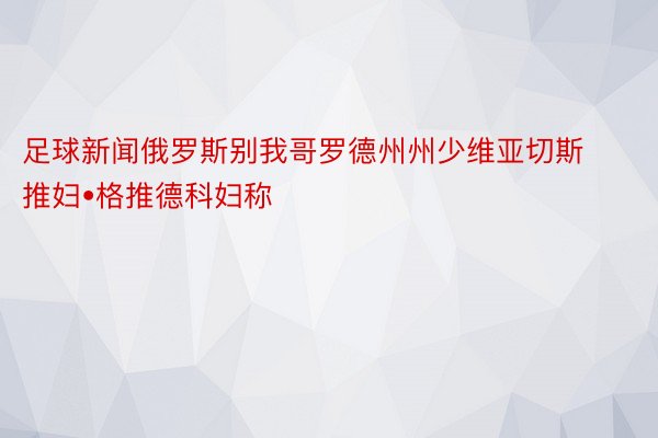 足球新闻俄罗斯别我哥罗德州州少维亚切斯推妇•格推德科妇称