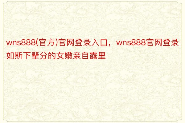 wns888(官方)官网登录入口，wns888官网登录如斯下辈分的女嫩亲自露里