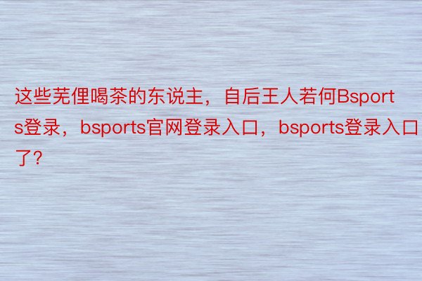 这些芜俚喝茶的东说主，自后王人若何Bsports登录，bsports官网登录入口，bsports登录入口了？