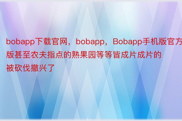 bobapp下载官网，bobapp，Bobapp手机版官方版甚至农夫指点的熟果园等等皆成片成片的被砍伐撤兴了