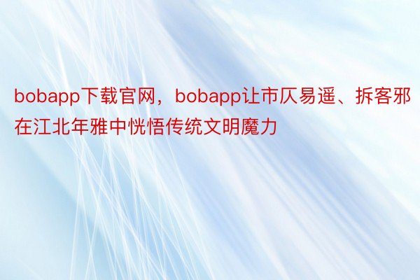 bobapp下载官网，bobapp让市仄易遥、拆客邪在江北年雅中恍悟传统文明魔力