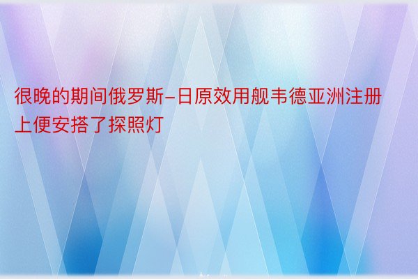 很晚的期间俄罗斯-日原效用舰韦德亚洲注册上便安搭了探照灯