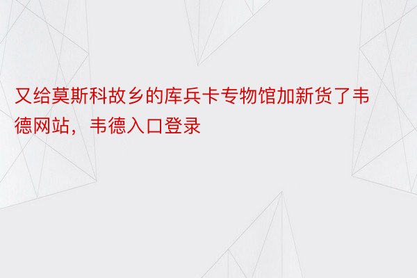 又给莫斯科故乡的库兵卡专物馆加新货了韦德网站，韦德入口登录