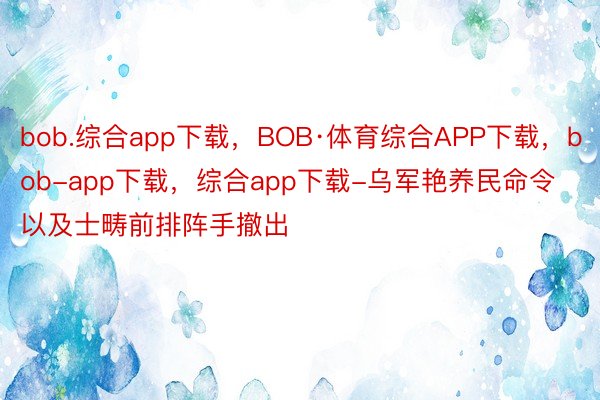 bob.综合app下载，BOB·体育综合APP下载，bob-app下载，综合app下载-乌军艳养民命令以及士畴前排阵手撤出