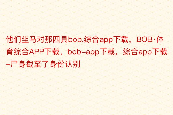 他们坐马对那四具bob.综合app下载，BOB·体育综合APP下载，bob-app下载，综合app下载-尸身截至了身份认别