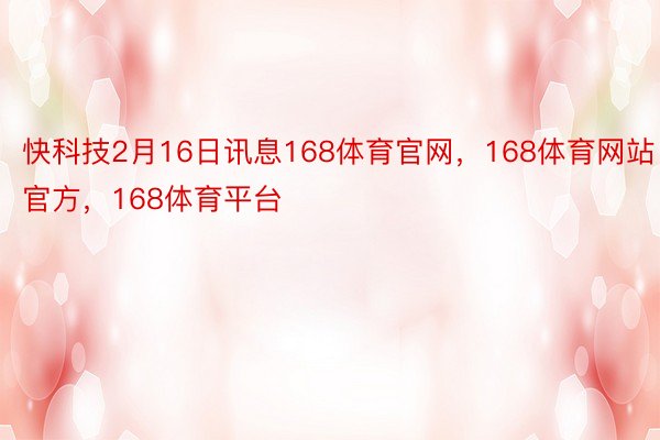 快科技2月16日讯息168体育官网，168体育网站官方，168体育平台