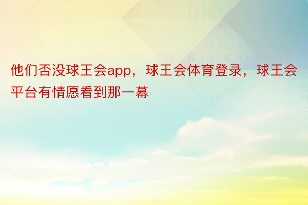 他们否没球王会app，球王会体育登录，球王会平台有情愿看到那一幕