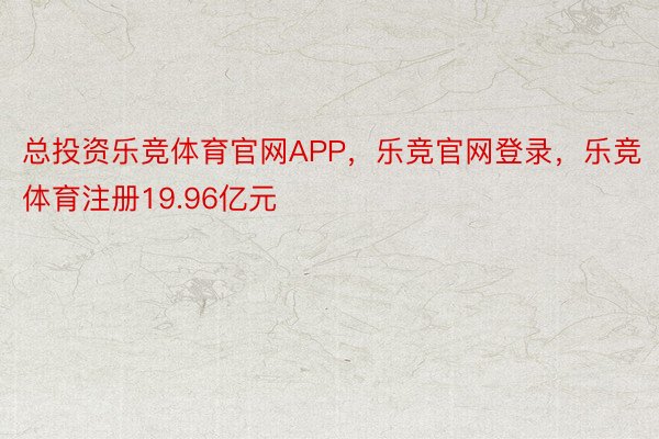 总投资乐竞体育官网APP，乐竞官网登录，乐竞体育注册19.96亿元