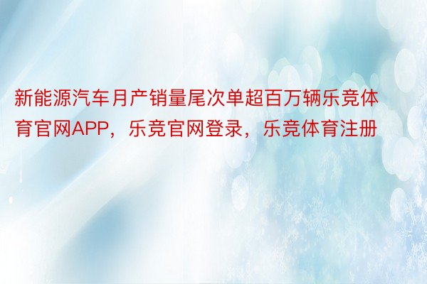 新能源汽车月产销量尾次单超百万辆乐竞体育官网APP，乐竞官网登录，乐竞体育注册