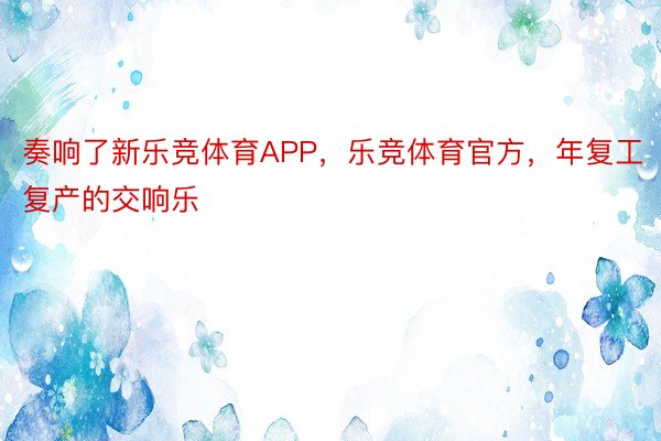 奏响了新乐竞体育APP，乐竞体育官方，年复工复产的交响乐