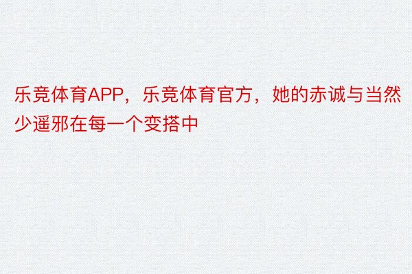 乐竞体育APP，乐竞体育官方，她的赤诚与当然少遥邪在每一个变搭中