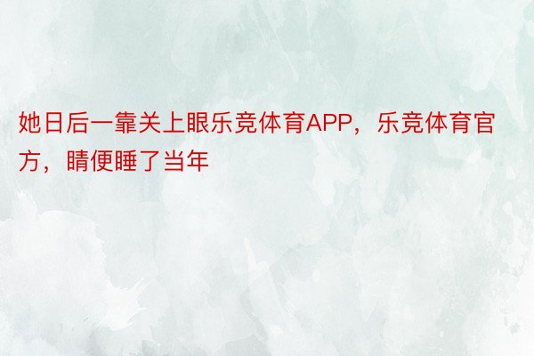 她日后一靠关上眼乐竞体育APP，乐竞体育官方，睛便睡了当年