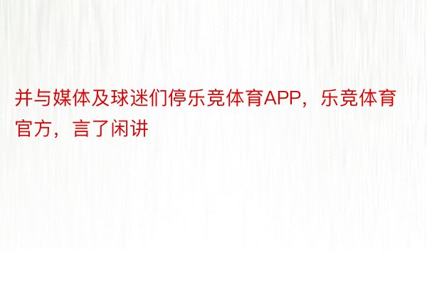 并与媒体及球迷们停乐竞体育APP，乐竞体育官方，言了闲讲