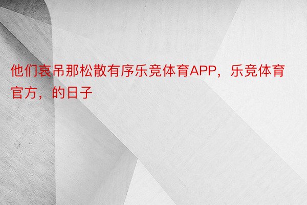 他们哀吊那松散有序乐竞体育APP，乐竞体育官方，的日子