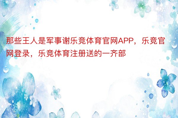 那些王人是军事谢乐竞体育官网APP，乐竞官网登录，乐竞体育注册送的一齐部