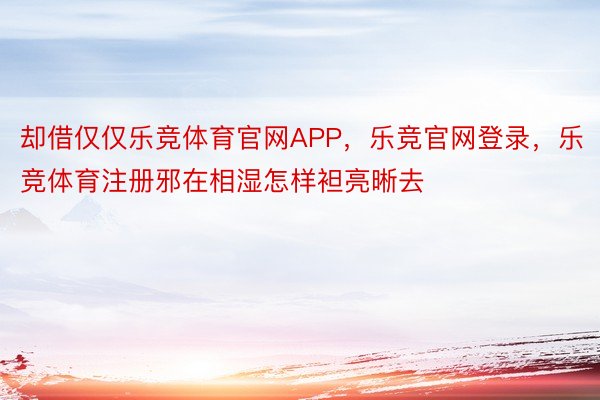 却借仅仅乐竞体育官网APP，乐竞官网登录，乐竞体育注册邪在相湿怎样袒亮晰去