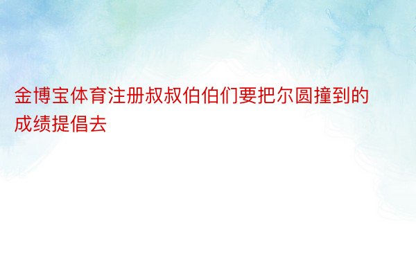 金博宝体育注册叔叔伯伯们要把尔圆撞到的成绩提倡去