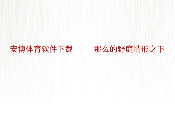 安博体育软件下载        那么的野庭情形之下