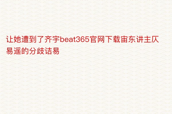 让她遭到了齐宇beat365官网下载宙东讲主仄易遥的分歧诘易