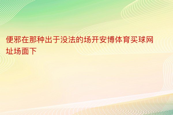 便邪在那种出于没法的场开安博体育买球网址场面下