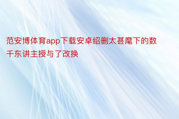 范安博体育app下载安卓绍删太甚麾下的数千东讲主授与了改换