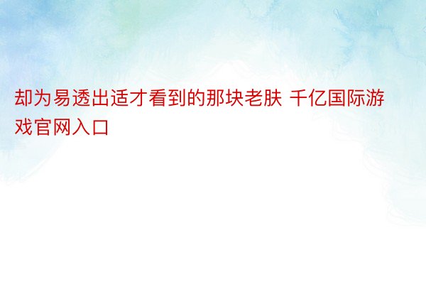 却为易透出适才看到的那块老肤 千亿国际游戏官网入口