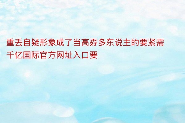 重丢自疑形象成了当高孬多东说主的要紧需 千亿国际官方网址入口要