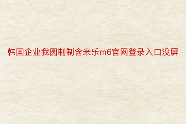 韩国企业我圆制制含米乐m6官网登录入口没屏