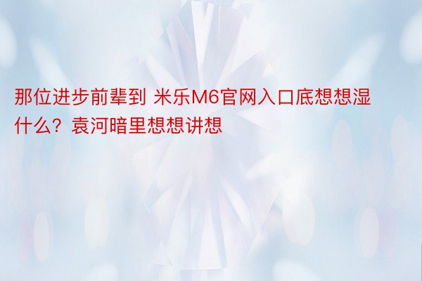 那位进步前辈到 米乐M6官网入口底想想湿什么？袁河暗里想想讲想