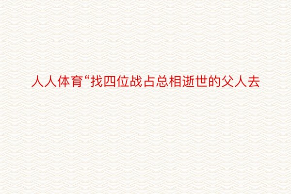 人人体育“找四位战占总相逝世的父人去