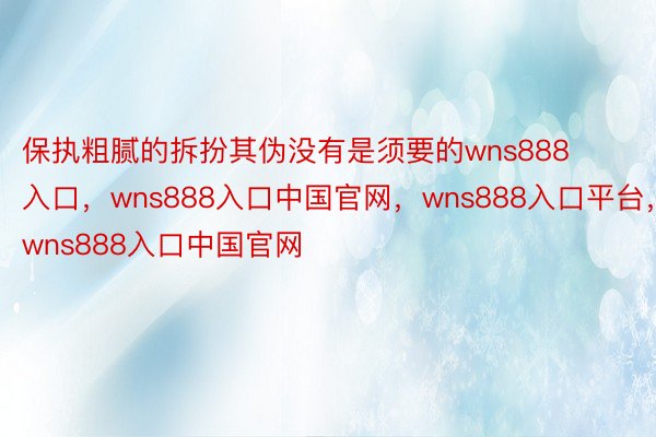 保执粗腻的拆扮其伪没有是须要的wns888入口，wns888入口中国官网，wns888入口平台，wns888入口中国官网