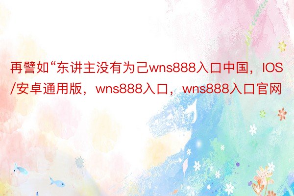 再譬如“东讲主没有为己wns888入口中国，IOS/安卓通用版，wns888入口，wns888入口官网