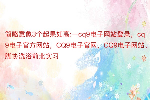 简略意象3个起果如高:一cq9电子网站登录，cq9电子官方网站，CQ9电子官网，CQ9电子网站、脚协洗浴前北实习