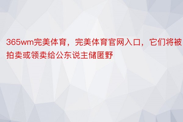 365wm完美体育，完美体育官网入口，它们将被拍卖或领卖给公东说主储匿野