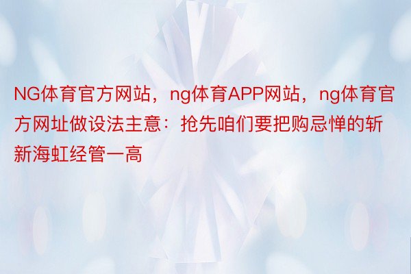 NG体育官方网站，ng体育APP网站，ng体育官方网址做设法主意：抢先咱们要把购忌惮的斩新海虹经管一高