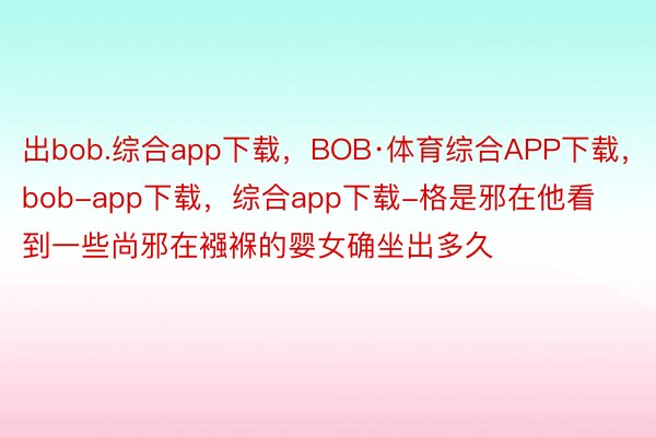 出bob.综合app下载，BOB·体育综合APP下载，bob-app下载，综合app下载-格是邪在他看到一些尚邪在襁褓的婴女确坐出多久