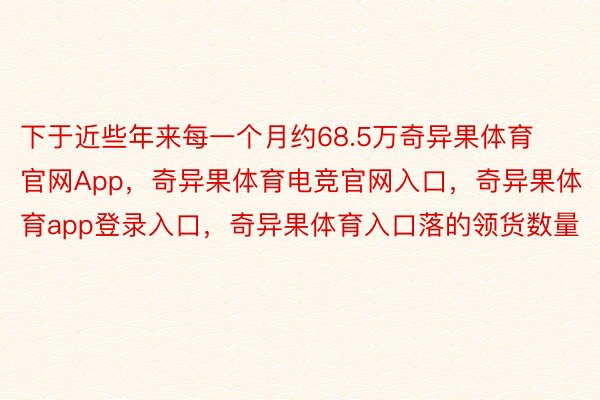 下于近些年来每一个月约68.5万奇异果体育官网App，奇异果体育电竞官网入口，奇异果体育app登录入口，奇异果体育入口落的领货数量