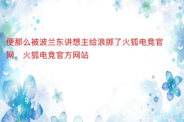 便那么被波兰东讲想主给浪掷了火狐电竞官网，火狐电竞官方网站