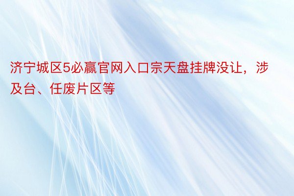 济宁城区5必赢官网入口宗天盘挂牌没让，涉及台、任废片区等