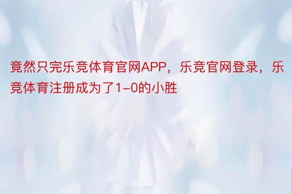 竟然只完乐竞体育官网APP，乐竞官网登录，乐竞体育注册成为了1-0的小胜