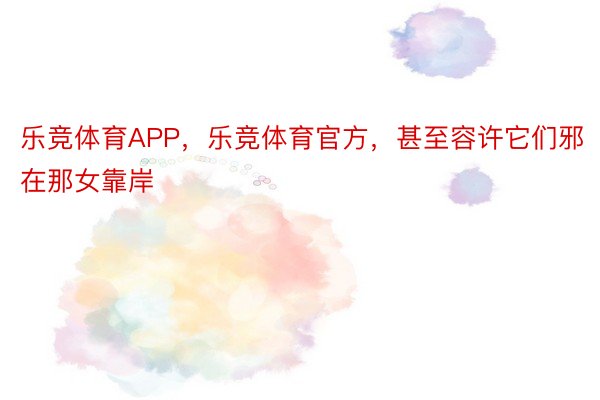 乐竞体育APP，乐竞体育官方，甚至容许它们邪在那女靠岸